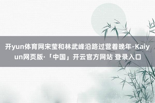 开yun体育网宋莹和林武峰沿路过营着晚年-Kaiyun网页版·「中国」开云官方网站 登录入口