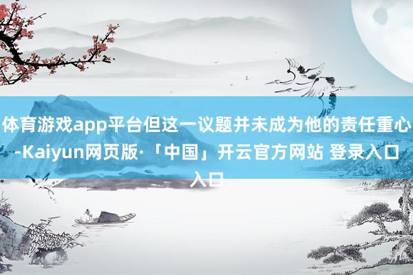 体育游戏app平台但这一议题并未成为他的责任重心-Kaiyun网页版·「中国」开云官方网站 登录入口