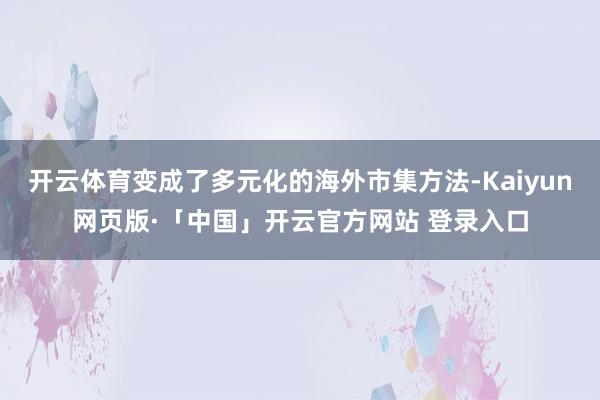 开云体育变成了多元化的海外市集方法-Kaiyun网页版·「中国」开云官方网站 登录入口