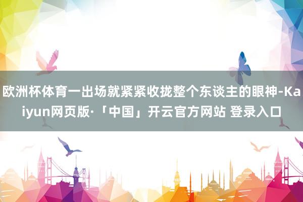 欧洲杯体育一出场就紧紧收拢整个东谈主的眼神-Kaiyun网页版·「中国」开云官方网站 登录入口