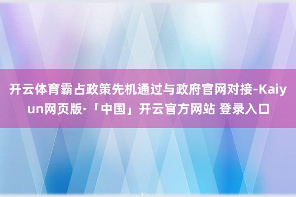 开云体育霸占政策先机通过与政府官网对接-Kaiyun网页版·「中国」开云官方网站 登录入口