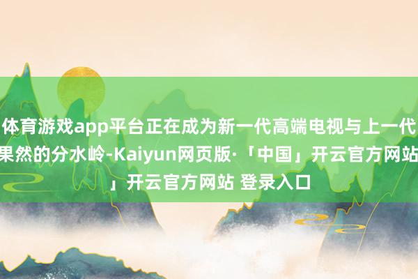 体育游戏app平台正在成为新一代高端电视与上一代旗舰之间果然的分水岭-Kaiyun网页版·「中国」开云官方网站 登录入口