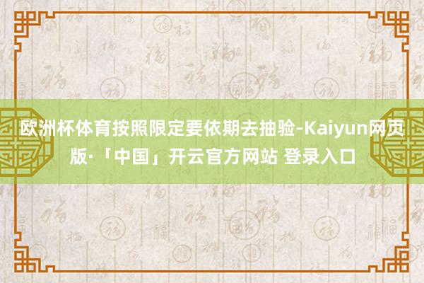 欧洲杯体育按照限定要依期去抽验-Kaiyun网页版·「中国」开云官方网站 登录入口