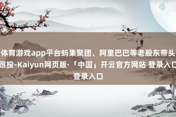 体育游戏app平台蚂集聚团、阿里巴巴等老股东带头跟投-Kaiyun网页版·「中国」开云官方网站 登录入口