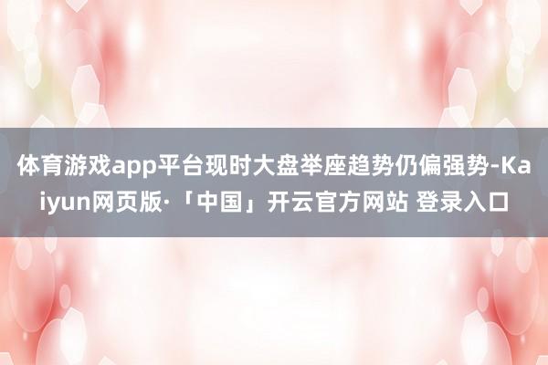 体育游戏app平台现时大盘举座趋势仍偏强势-Kaiyun网页版·「中国」开云官方网站 登录入口
