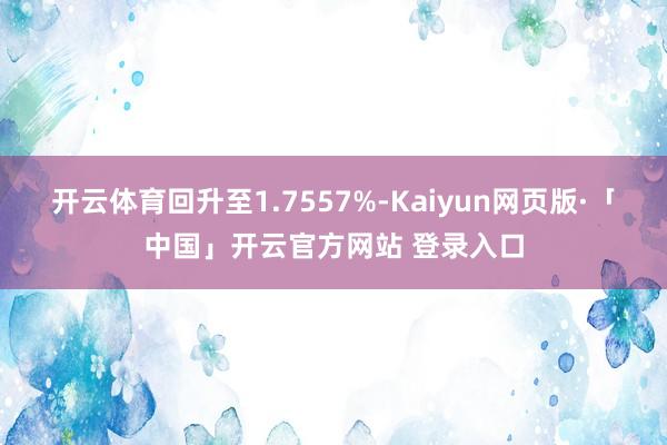 开云体育回升至1.7557%-Kaiyun网页版·「中国」开云官方网站 登录入口