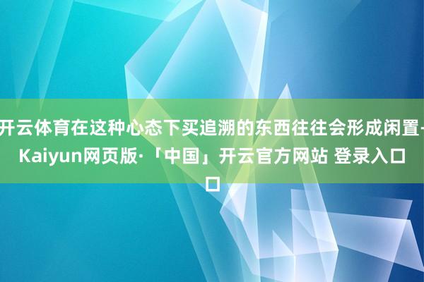 开云体育在这种心态下买追溯的东西往往会形成闲置-Kaiyun网页版·「中国」开云官方网站 登录入口
