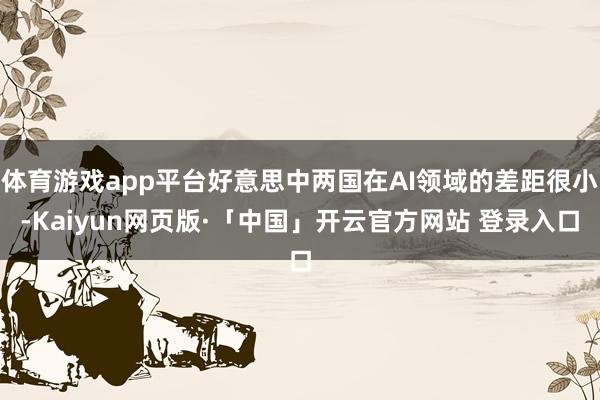 体育游戏app平台好意思中两国在AI领域的差距很小-Kaiyun网页版·「中国」开云官方网站 登录入口