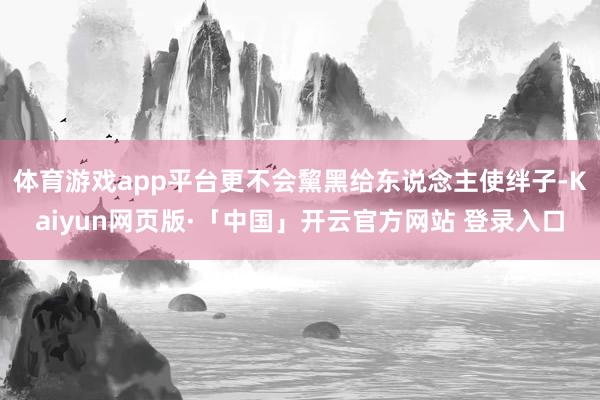 体育游戏app平台更不会黧黑给东说念主使绊子-Kaiyun网页版·「中国」开云官方网站 登录入口