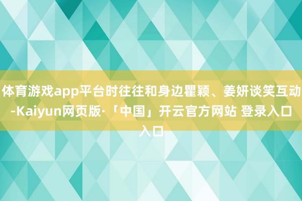 体育游戏app平台时往往和身边瞿颖、姜妍谈笑互动-Kaiyun网页版·「中国」开云官方网站 登录入口