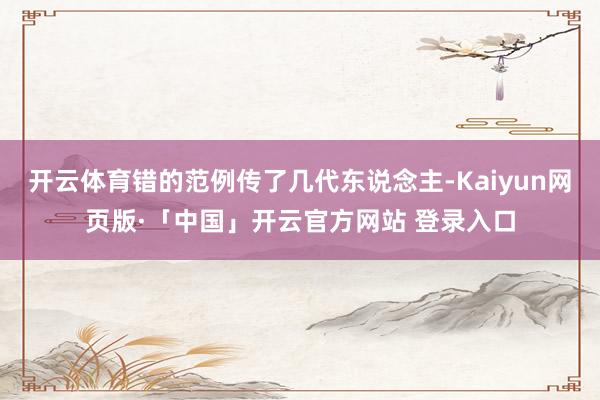 开云体育错的范例传了几代东说念主-Kaiyun网页版·「中国」开云官方网站 登录入口
