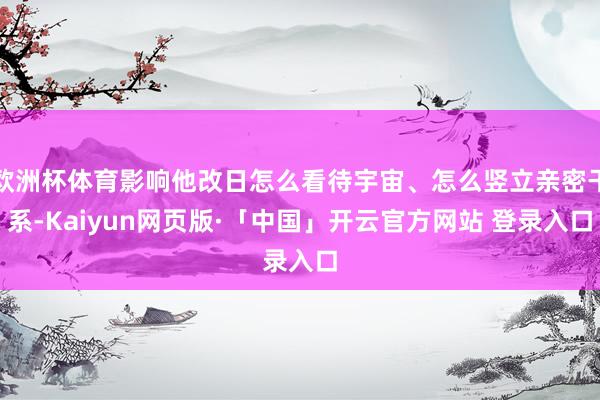 欧洲杯体育影响他改日怎么看待宇宙、怎么竖立亲密干系-Kaiyun网页版·「中国」开云官方网站 登录入口
