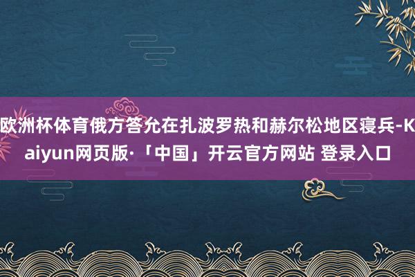 欧洲杯体育俄方答允在扎波罗热和赫尔松地区寝兵-Kaiyun网页版·「中国」开云官方网站 登录入口