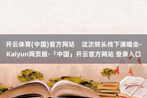 开云体育(中国)官方网站    这次转头线下演唱会-Kaiyun网页版·「中国」开云官方网站 登录入口