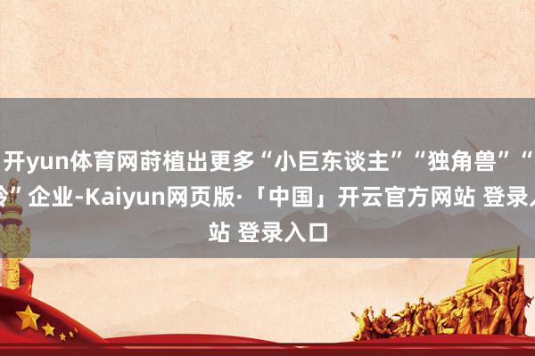 开yun体育网莳植出更多“小巨东谈主”“独角兽”“瞪羚”企业-Kaiyun网页版·「中国」开云官方网站 登录入口