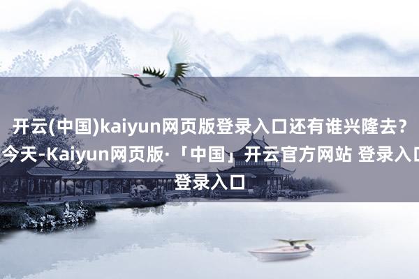 开云(中国)kaiyun网页版登录入口还有谁兴隆去？  今天-Kaiyun网页版·「中国」开云官方网站 登录入口