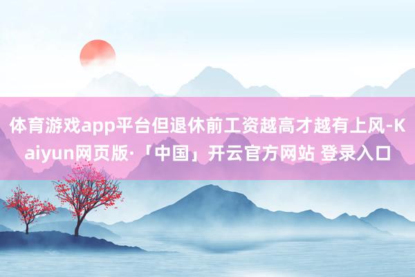 体育游戏app平台但退休前工资越高才越有上风-Kaiyun网页版·「中国」开云官方网站 登录入口