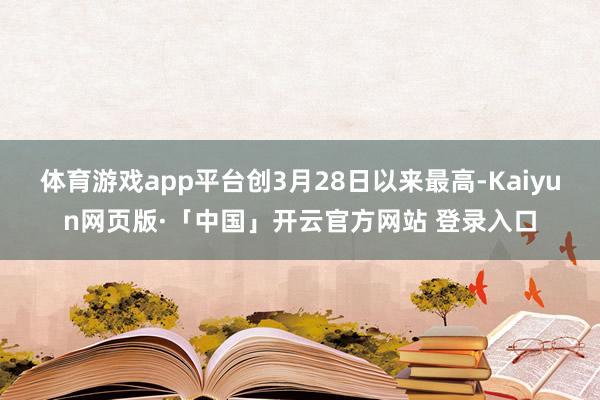体育游戏app平台创3月28日以来最高-Kaiyun网页版·「中国」开云官方网站 登录入口