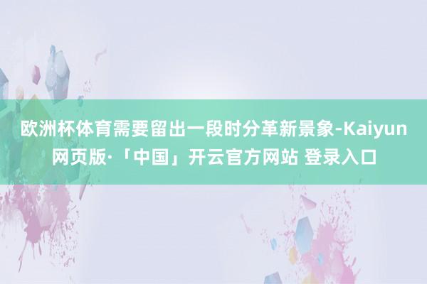 欧洲杯体育需要留出一段时分革新景象-Kaiyun网页版·「中国」开云官方网站 登录入口