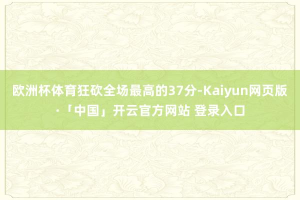 欧洲杯体育狂砍全场最高的37分-Kaiyun网页版·「中国」开云官方网站 登录入口