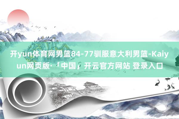 开yun体育网男篮84-77驯服意大利男篮-Kaiyun网页版·「中国」开云官方网站 登录入口