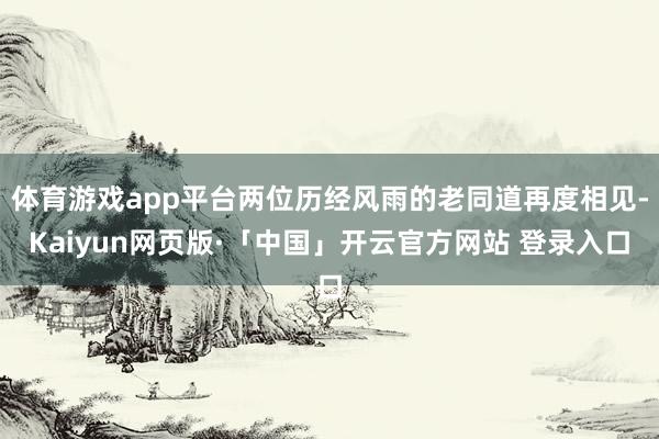 体育游戏app平台两位历经风雨的老同道再度相见-Kaiyun网页版·「中国」开云官方网站 登录入口