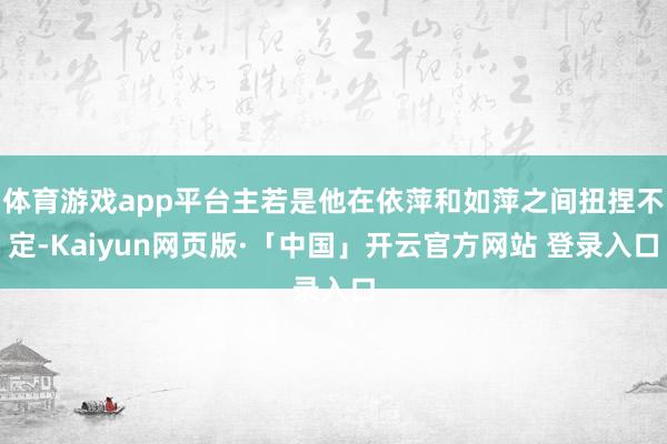体育游戏app平台主若是他在依萍和如萍之间扭捏不定-Kaiyun网页版·「中国」开云官方网站 登录入口