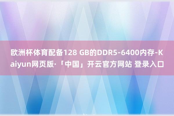 欧洲杯体育配备128 GB的DDR5-6400内存-Kaiyun网页版·「中国」开云官方网站 登录入口