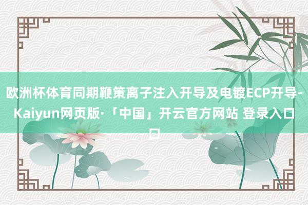 欧洲杯体育同期鞭策离子注入开导及电镀ECP开导-Kaiyun网页版·「中国」开云官方网站 登录入口