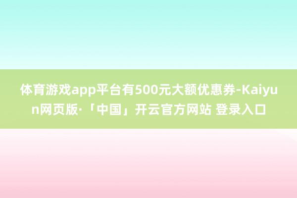体育游戏app平台有500元大额优惠券-Kaiyun网页版·「中国」开云官方网站 登录入口