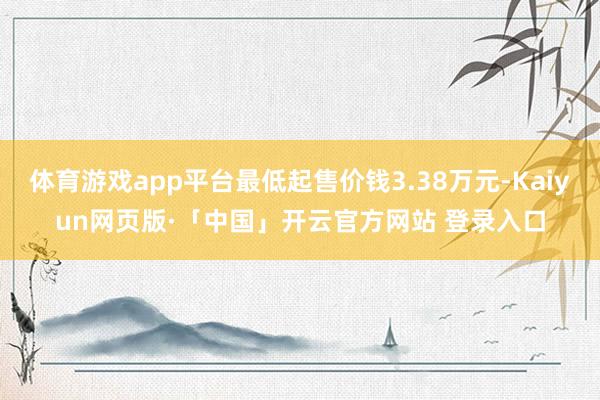 体育游戏app平台最低起售价钱3.38万元-Kaiyun网页版·「中国」开云官方网站 登录入口
