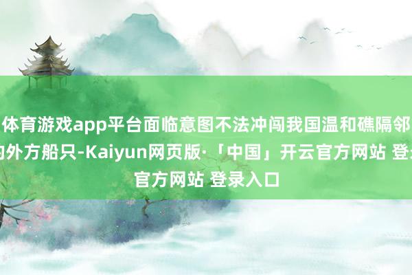 体育游戏app平台面临意图不法冲闯我国温和礁隔邻海域的外方船只-Kaiyun网页版·「中国」开云官方网站 登录入口