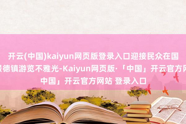 开云(中国)kaiyun网页版登录入口迎接民众在国庆假期来到景德镇游览不雅光-Kaiyun网页版·「中国」开云官方网站 登录入口