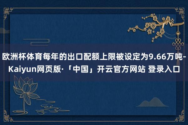 欧洲杯体育每年的出口配额上限被设定为9.66万吨-Kaiyun网页版·「中国」开云官方网站 登录入口