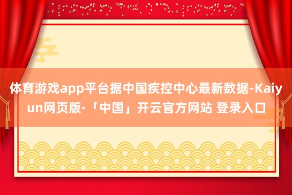体育游戏app平台据中国疾控中心最新数据-Kaiyun网页版·「中国」开云官方网站 登录入口