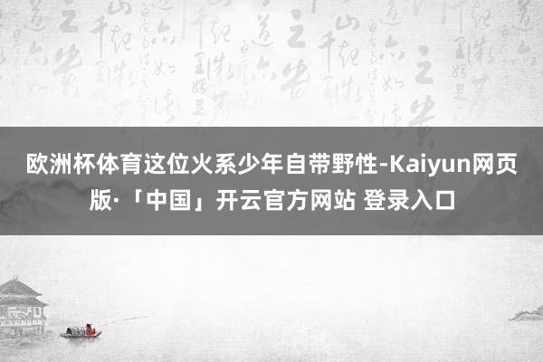 欧洲杯体育这位火系少年自带野性-Kaiyun网页版·「中国」开云官方网站 登录入口