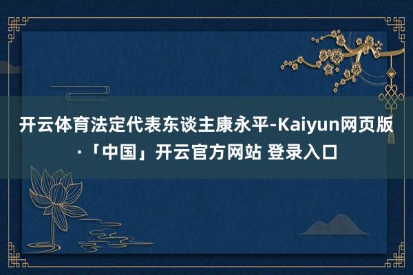 开云体育法定代表东谈主康永平-Kaiyun网页版·「中国」开云官方网站 登录入口