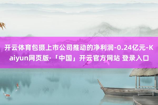 开云体育包摄上市公司推动的净利润-0.24亿元-Kaiyun网页版·「中国」开云官方网站 登录入口
