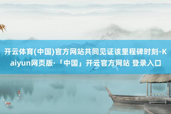 开云体育(中国)官方网站共同见证该里程碑时刻-Kaiyun网页版·「中国」开云官方网站 登录入口
