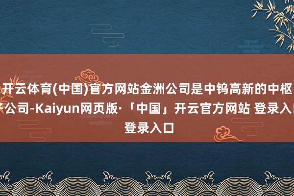 开云体育(中国)官方网站金洲公司是中钨高新的中枢子公司-Kaiyun网页版·「中国」开云官方网站 登录入口