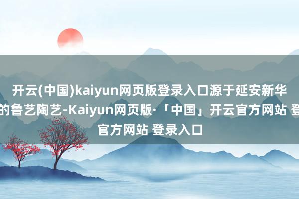 开云(中国)kaiyun网页版登录入口源于延安新华陶瓷厂的鲁艺陶艺-Kaiyun网页版·「中国」开云官方网站 登录入口