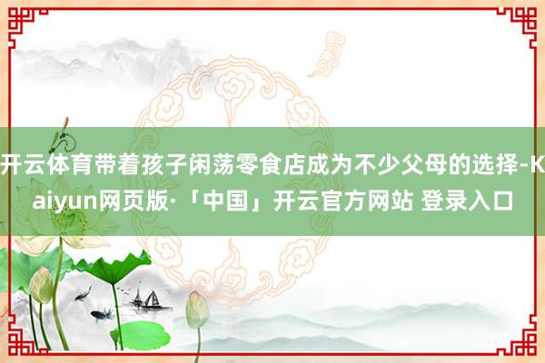 开云体育带着孩子闲荡零食店成为不少父母的选择-Kaiyun网页版·「中国」开云官方网站 登录入口