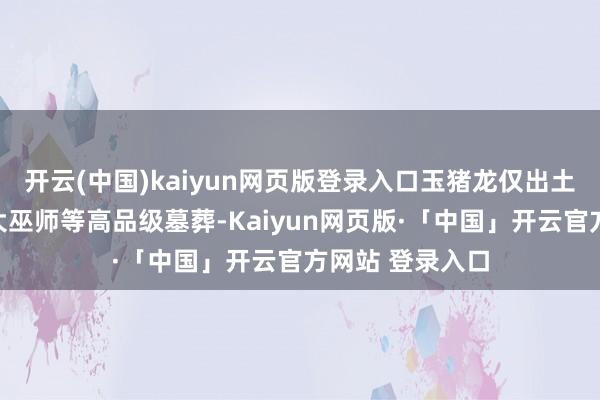 开云(中国)kaiyun网页版登录入口玉猪龙仅出土于部落首长、大巫师等高品级墓葬-Kaiyun网页版·「中国」开云官方网站 登录入口