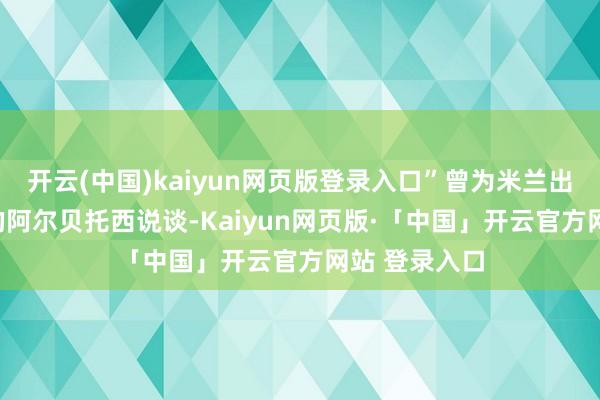 开云(中国)kaiyun网页版登录入口”曾为米兰出场过233次的阿尔贝托西说谈-Kaiyun网页版·「中国」开云官方网站 登录入口