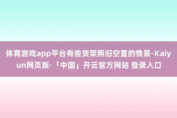 体育游戏app平台有些货架照旧空置的情景-Kaiyun网页版·「中国」开云官方网站 登录入口