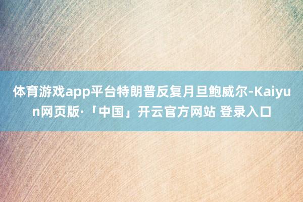 体育游戏app平台特朗普反复月旦鲍威尔-Kaiyun网页版·「中国」开云官方网站 登录入口