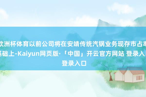 欧洲杯体育以前公司将在安靖传统汽锅业务现存市占率基础上-Kaiyun网页版·「中国」开云官方网站 登录入口