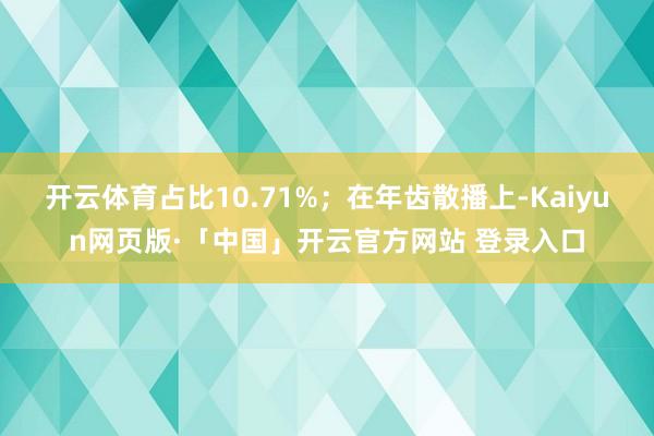 开云体育占比10.71%；在年齿散播上-Kaiyun网页版·「中国」开云官方网站 登录入口